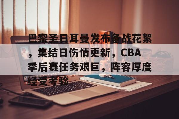 巴黎圣日耳曼发布备战花絮，集结日伤情更新，CBA季后赛任务艰巨，阵容厚度经受考验的简单介绍u8官网网页版